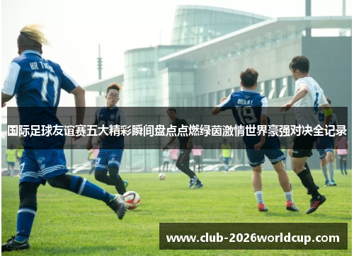 国际足球友谊赛五大精彩瞬间盘点点燃绿茵激情世界豪强对决全记录 国际足球友谊赛五大精彩瞬间盘点点燃绿茵激情世界豪强对决全记录