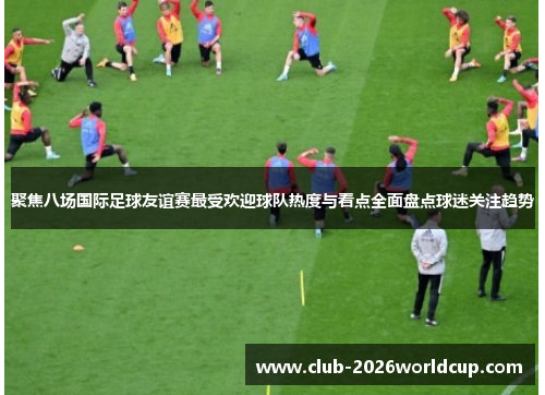 聚焦八场国际足球友谊赛最受欢迎球队热度与看点全面盘点球迷关注趋势