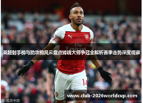 英超射手榜与助攻榜风云盘点锋线大师争冠全解析赛季走势深度观察 英超射手榜与助攻榜风云盘点锋线大师争冠全解析赛季走势深度观察
