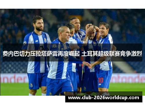 费内巴切力压拉塔萨雷再度崛起 土耳其超级联赛竞争激烈 费内巴切力压拉塔萨雷再度崛起 土耳其超级联赛竞争激烈