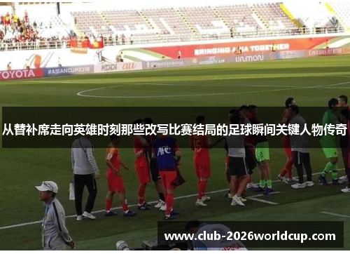 从替补席走向英雄时刻那些改写比赛结局的足球瞬间关键人物传奇
