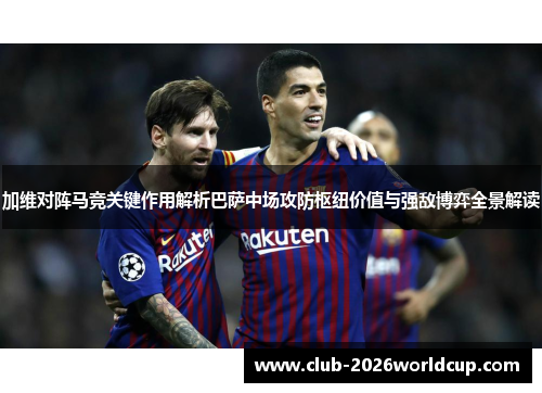 加维对阵马竞关键作用解析巴萨中场攻防枢纽价值与强敌博弈全景解读