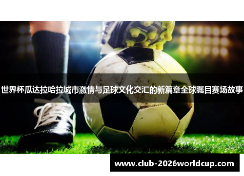 世界杯瓜达拉哈拉城市激情与足球文化交汇的新篇章全球瞩目赛场故事