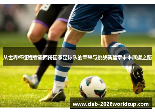 从世界杯征程看墨西哥国家足球队的荣耀与挑战新篇章未来展望之路 从世界杯征程看墨西哥国家足球队的荣耀与挑战新篇章未来展望之路