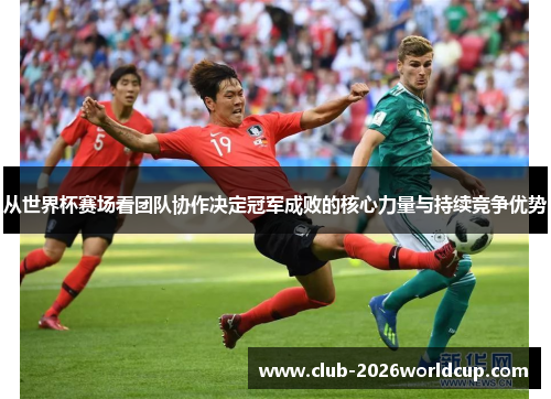 从世界杯赛场看团队协作决定冠军成败的核心力量与持续竞争优势